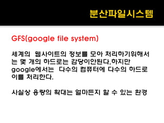 GFS(google file system)
세계의 웹사이트의 정보를 모아 처리하기위해서
는 몇 개의 하드로는 감당이안된다,하지만
google에서는 다수의 컴퓨터에 다수의 하드로
이를 처리한다.
사실상 용량의 확대는 얼마든지 할 수 있는 환경
 