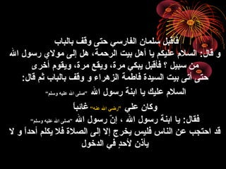 ‫بالباب‬ ‫وقف‬ ‫حتى‬ ‫الفارسي‬ ‫سلمان‬ ‫فأقبل‬
‫ال‬ ‫رسول‬ ‫مول ي‬ ‫إلى‬ ‫هل‬ ،‫الرحمة‬ ‫بيت‬ ‫أهل‬ ‫يا‬ ‫عليكم‬ ‫السل”م‬ :‫قال‬ ‫و‬
‫أخرى‬ ‫ويقو”م‬ ،‫مر ة‬ ‫ويقع‬ ،‫مر ة‬ ‫يبكي‬ ‫فأقبل‬ ‫؟‬ ‫سبيل‬ ‫من‬
‫بيت‬ ‫أتى‬ ‫حتى‬‫السيد ة‬‫فاطمة‬‫الزهراء‬‫و‬:‫قال‬ ‫ثم‬ ‫بالباب‬ ‫وقف‬
‫ال‬ ‫رسول‬ ‫ابنة‬ ‫يا‬ ‫عليك‬ ‫السل”م‬”‫وسلم‬ ‫عليه‬ ‫ال‬ ‫صلى‬“
‫علي‬ ‫وكان‬”‫عنه‬ ‫ال‬ ‫رضي‬“‫ا‬ً‫ا‬‫غائب‬
‫ال‬ ‫رسول‬ ‫ن‬ّ ‫ا‬ ‫إ‬ ، ‫ال‬ ‫رسول‬ ‫ابنة‬ ‫يا‬ :‫فقال‬”‫وسلم‬ ‫عليه‬ ‫ال‬ ‫صلى‬“
‫ل‬ ‫و‬ ‫ا‬ً‫ا‬‫أحد‬ ‫يكلم‬ ‫فل‬ ‫الصل ة‬ ‫إلى‬ ‫إل‬ ‫يخرج‬ ‫فليس‬ ‫الناس‬ ‫عن‬ ‫احتجب‬ ‫قد‬
‫الدخول‬ ‫في‬ ‫د‬ٍ ‫لح‬ ‫يأذن‬
 