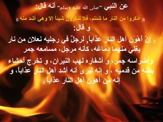 ‫النبي‬ ‫عن‬”‫وسلم‬ ‫عليه‬ ‫ا‬ ‫صلى‬“:‫قال‬ ‫أنه‬
))‫منه‬ ‫أشد‬ ‫وهي‬ ‫إل‬ ‫ا‬ً ‫شيئ‬ ‫تذكرون‬ ‫فل‬ ،‫شئتم‬ ‫ما‬ ‫النار‬ ‫من‬ ‫اذكروا‬((
:‫قال‬ ‫و‬
))‫ا‬ً ‫عذاب‬ ‫النار‬ ‫أهل‬ ‫ون‬َ‫تق‬ ‫ه‬ْ‫َر‬ ‫أ‬َ‫تق‬ ‫ن‬ّ ‫إ‬,‫نار‬ ‫من‬ ‫نعلن‬ ‫رجليه‬ ‫في‬ ‫ل‬ٌ  ‫لرج‬َ‫تق‬
‫جمر‬ ‫مسامعه‬ ،‫مرجل‬ ‫كأنه‬ ،‫دماغه‬ ‫منهما‬ ‫يغلي‬
‫أحشاء‬ ‫ترخرج‬ ‫و‬ ،‫النيران‬ ‫لهب‬ ‫أشفاره‬ ‫و‬ ،‫جمر‬ ‫وأضراسه‬
‫و‬ ،‫ا‬ً ‫عذاب‬ ‫النار‬ ‫أهل‬ ‫أشد‬ ‫أنه‬ ‫يرى‬َ‫تق‬‫ل‬َ‫تق‬ ‫إنه‬ ‫و‬ ، ‫قدميه‬ ‫من‬ ‫بطنه‬
‫ا‬ً ‫عذاب‬ ‫النار‬ ‫أهل‬ ‫أهون‬ ‫من‬ِ ‫إنه‬((
 