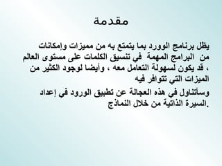 مقدمة يظل برنامج الوورد بما يتمتع به من مميزات وإمكانات  من  البرامج المهمة  في تنسيق الكلمات على مستوى العالم ، قد يكون لسهولة التعامل معه ، وأيضا لوجود الكثير من الميزات التي تتوافر فيه  وسأتناول في هذه العجالة عن تطبيق الورود في إعداد السيرة الذاتية من خلال النماذج  . 