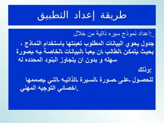 طريقة إعداد التطبيق اعداد نموذج سيره ذاتية من خلال  :   جدول يحوي البيانات المطلوب تعبئتها باستخدام النماذج ، بحيث يتمكن الطالب ان يعبأ البيانات الخاصة به بصورة سهله و بدون ان يتجاوز البنود المحدده له  وذلك  :  للحصول على صورة السيرة الذاتيه التي يصممها اخصائي التوجيه المهني  . 