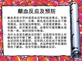 献血反应及预防 献血者在才学时或采血完毕时起身离去，有的人会出现出汗，头晕，脸色苍白甚至血压下降等情况。如发现这种情况，应使患者静卧，头低脚高，松开紧身衣服，必要时可服用糖水或牛奶一杯，短时间即可恢复。 为什么会发生献血反应呢？这是因为有的人对献血知识不够了解，思想上有顾虑，是目前献血反应的主要原因。还有的人往往由于夜间休息不好且献血前由空腹，在这种疲劳和饥饿的情况下献血，也有可能出现献血反应。 