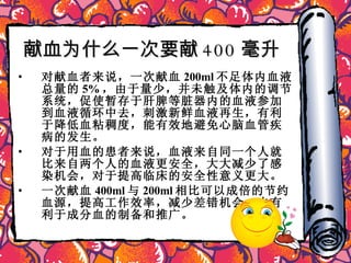 献血为什么一次要献 400 毫升   对献血者来说，一次献血 200ml 不足体内血液总量的 5% ，由于量少，并未触及体内的调节系统，促使暂存于肝脾等脏器内的血液参加到血液循环中去，刺激新鲜血液再生，有利于降低血粘稠度，能有效地避免心脑血管疾病的发生。 对于用血的患者来说，血液来自同一个人就比来自两个人的血液更安全，大大减少了感染机会，对于提高临床的安全性意义更大。 一次献血 400ml 与 200ml 相比可以成倍的节约血源，提高工作效率，减少差错机会，也有利于成分血的制备和推广。 