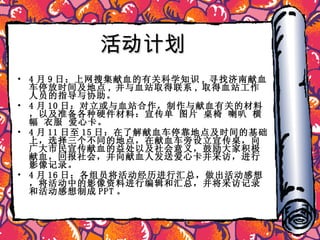 活动计划 4 月 9 日：上网搜集献血的有关科学知识 , 寻找济南献血车停放时间及地点 , 并与血站取得联系 , 取得血站工作人员的指导与协助。 4 月 10 日：对立或与血站合作，制作与献血有关的材料，以及准备各种硬件材料：宣传单 图片 桌椅 喇叭 横幅 衣服 爱心卡。 4 月 11 日至 15 日：在了解献血车停靠地点及时间的基础上，选择三个不同的地点，在献血车旁设立宣传桌，向广大市民宣传献血的益处以及社会意义，鼓励大家积极献血，回报社会，并向献血人发送爱心卡并采访，进行影像记录。 4 月 16 日：各组员将活动经历进行汇总，做出活动感想，将活动中的影像资料进行编辑和汇总，并将采访记录和活动感想制成 PPT 。 