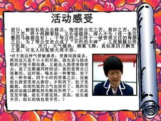 活动感受 前日，被组长钦点去踩点，饱受挤公交之苦，黄沙之苦，烈日之苦，终于两脚着陆。又长途跋涉，深入不毛（连一条完整的马路都没有），千等万待之后终于一睹管理主任的尊颜。之后，为了等公交差点成了“不朽的丰碑”。几度颠簸后终于凯旋。  次日，天气燥热，柳絮飞舞，真似那四月飘雪之景，可见人间冤情天理不容。 对于我这种气管敏感者，更像间接谋杀。然而这只是个小小的开始。我先是与抢冰糕的歹徒不期而遇，又被众人指使来指使去，说了无数遍同样的话，真的觉得自己很絮叨。这时候，喝水是一种奢望，坐下是一种幸福。四个小时的劳累之后，还被组长指责笑容太狰狞。夕阳西下，肚子里敲鼓，却连吃饭的力气也没有了。我的实践活动就以蹭饭的失败而告终了。（在此发发牢骚，组长不要见怪。其实，组长最辛苦，组长的钱包更辛苦。） 