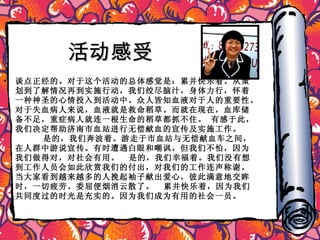 活动感受 谈点正经的。对于这个活动的总体感觉是：累并快乐着。从策划到了解情况再到实施行动，我们绞尽脑汁，身体力行，怀着一种神圣的心情投入到活动中。众人皆知血液对于人的重要性。对于失血病人来说，血液就是救命稻草。而就在现在，血库储备不足，重症病人就连一根生命的稻草都抓不住。 有感于此，我们决定帮助济南市血站进行无偿献血的宣传及实施工作。  是的，我们奔波着。游走于市血站与无偿献血车之间，在人群中游说宣传。有时遭遇白眼和嘲讽， 但我们不怕，因为我们做得对，对社会有用。  是的，我们幸福着。我们没有想到工作人员会如此欣赏我们的付出，对我们的工作连声称谢。当大家看到越来越多的人挽起袖子献出爱心，彼此满意地交眸时，一切疲劳、委屈便烟消云散了。  累并快乐着，因为我们共同度过的时光是充实的。因为我们成为有用的社会一员。 