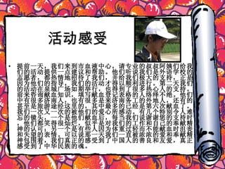 活动感受 提前一天，我们来到市血液中心，请专业的叔叔阿姨们给我们的活动提供一点建议和帮助。他们听说我们是外语学校的志愿者，都热情地招待了我们，并给我们极大的支持，正是因为他们的指导，我们的活动才得以顺利进行。第二天我们的活动在泉城广场如期举行，也得到了很多热心人的支持。前来咨询献血知识，填写献血登记表格的人络绎不绝。他们中有很多济南人，也有很多是来济南务工的外地人，还有的甚至是旅游途经这里的，其中最多的已经是第六次献血了。我们一次又一次的被他们的爱心所感动。有几个特别令人难忘的镜头，一个是他们献血后，每当我们说谢谢您的支持时，他们都笑得很灿烂，似乎是对我们的工作和自己的奉献精神的认可；另一个是有些人因为体重过轻而不能献血时沮丧和失望的表情。可以说那一天我们一直被浓浓的爱和奉献精神包围着，我们真正的感受到了中国人的善良和友爱，真正感受到了中华民族的魂。 