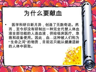 为什么要献血 医学科研日新月异，创造了无数奇迹。然而，至今却没有研制出一种完全代替人体血液全部功能的人造血液，供给临床医疗、急救和战备使用。因此，血—这种被人们称为“生命之河”的物质，目前还只能从健康适龄的人体中获取。 