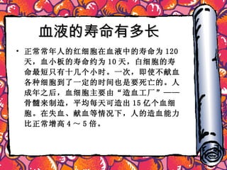 血液的寿命有多长  正常常年人的红细胞在血液中的寿命为 120 天，血小板的寿命约为 10 天，白细胞的寿命最短只有十几个小时。一次，即使不献血各种细胞到了一定的时间也是要死亡的。人成年之后，血细胞主要由“造血工厂”——骨髓来制造，平均每天可造出 15 亿个血细胞。在失血、献血等情况下，人的造血能力比正常增高 4 ～ 5 倍。 