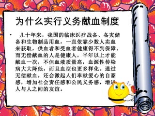 为什么实行义务献血制度   几十年来，我国的临床医疗战备、备灾储备和生物制品用血，一直依靠少数人卖血来获取，供血者和受血者健康得不到保障。而无偿献血的人是健康人，半年以上才能献血一次，不但血液质量高，血源性传染病大大降低，而且血型也更多样化。通过无偿献血，还会激起人们奉献爱心的自豪感，增加社会责任感和公民义务感，增进人与人之间的友谊。 