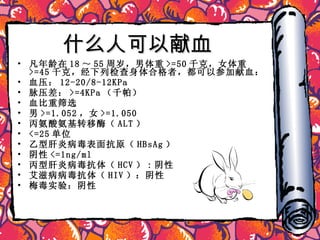 什么人可以献血   凡年龄在 18 ～ 55 周岁，男体重 >=50 千克，女体重 >=45 千克，经下列检查身体合格者，都可以参加献血： 血压： 12-20/8-12KPa 脉压差： >=4KPa （千帕） 血比重筛选 男 >=1.052 ，女 >=1.050 丙氨酸氨基转移酶（ ALT ） <=25 单位 乙型肝炎病毒表面抗原（ HBsAg ） 阴性 <=1ng/ml 丙型肝炎病毒抗体（ HCV ） : 阴性 艾滋病病毒抗体（ HIV ）：阴性 梅毒实验：阴性 