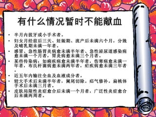 有什么情况暂时不能献血 半月内拔牙或小手术者。 妇女月经前后三天、妊娠期、流产后未满六个月，分娩及哺乳期未满一年者。 感冒、急性肠胃炎病愈未满半年者、急性泌尿道感染病愈未满一个月者，胃炎病愈未满三个月者。 某些传染病：如痢疾病愈未满半年者，伤寒病愈未满一年者，布氏杆菌病愈未满两年者，疟疾病愈未满三年者。 近五年内输注全血及血液成分者。 较大手术后未满半年者，阑尾切除。疝气修补。扁桃体手术后未满三月者。 皮肤局限性炎症愈合后未满一个月者，广泛性炎症愈合后未满两周者。 