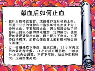 献血后如何止血 拔针后应伸直前臂，或前臂伸直后稍稍上抬，用另一只手的食指和中指按压针眼处及上方 5 分钟止血。不要屈肘止血，因为屈肘会给手背静脉王回流心脏的血液增加一定的阻力，使血管的针眼处溢出血液，而出现皮下瘀血，也不要捻动棉球，那样会使血管上的针眼刚粘合住又被揉开。 万一针眼处皮下渗血，造成红肿， 24 小时内应用冰袋进行冷敷， 24 小时后可用热敷，一般在 7-10 天内会消散，不留下痕迹。如红肿面积较大，应请医生处理。 