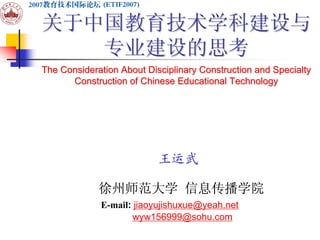 关于中国教育技术学科建设与
   专业建设的思考
The Consideration About Disciplinary Construction and Specialty
      Construction of Chinese Educational Technology




                           王运武

             徐州师范大学 信息传播学院
             E-mail: jiaoyujishuxue@yeah.net
                     wyw156999@sohu.com
 