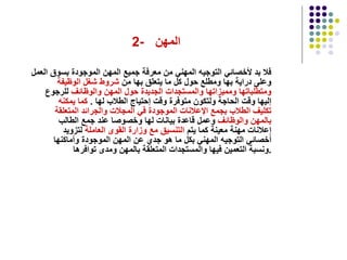 2-  المهن  فلا بد لأخصائي التوجيه المهني من معرفة جميع المهن الموجودة بسوق العمل وعلى دراية بها ومطلع حول كل ما يتعلق بها من  شروط شغل الوظيفة   ومتطلباتها   ومميزاتها   والمستجدات الجديدة حول المهن والوظائف  للرجوع إليها وقت الحاجة ولتكون متوفرة وقت إحتياج الطلاب لها  .  كما يمكنه تكليف الطلاب بجمع الإعلانات الموجودة في المجلات والجرائد المتعلقة   بالمهن والوظائف  وعمل قاعدة بيانات لها وخصوصا عند جمع الطالب إعلانات مهنة معينة كما يتم  التنسيق مع وزارة القوى العاملة  لتزويد أخصائي التوجيه المهني بكل ما هو جدي عن المهن الموجودة وأماكنها ونسبة التعمين فيها والمستجدات المتعلقة بالمهن ومدى توافرها  . 
