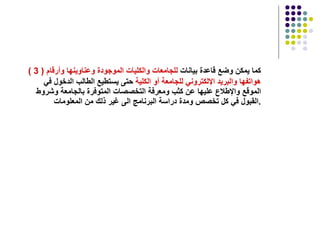 ( 3 )   كما يمكن وضع قاعدة بيانات  للجامعات والكليات   الموجودة وعناوينها وأرقام   هواتفها والبريد الإلكتروني للجامعة أو الكلية  حتى يستطيع الطالب الدخول في الموقع والإطلاع عليها عن كثب ومعرفة التخصصات المتوفرة بالجامعة وشروط القبول في كل تخصص ومدة دراسة البرنامج الى غير ذلك من المعلومات  . 