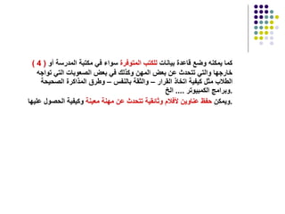 ( 4 )   كما يمكنه وضع قاعدة بيانات  للكتب المتوفرة  سواء في مكتبة المدرسة أو خارجها والتي تتحدث عن بعض المهن وكذلك في بعض الصعوبات التي تواجه الطلاب مثل كيفية اتخاذ القرار – والثقة بالنفس – وطرق المذاكرة الصحيحة وبرامج الكمبيوتر  ....  الخ  . ويمكن  حفظ عناوين لأفلام وثائقية تتحدث عن مهنة معينة  وكيفية الحصول عليها  . 