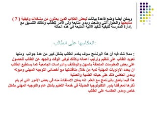( 7 )   ويمكن أيضا وضع قاعدة بيانات  لبعض الطلاب الذين يعانون من مشكلات وكيفية   متابعتها  والحلول التي وضعت ومدى متابعة ولى الأمر للطالب وكذلك التنسيق مع إدارة المدرسة لكيفية تنفيذ الآلية المتبعة في هذه الحالة  . انعكاسها على الطالب  : مملا شك فيه أن هذا البرنامج سوف يخدم الطالب بشكل كبير من عدة جوانب  ومنها :  تعويد الطالب على تنظيم وترتيب أعماله وكذلك توفير الوقت والجهد عن الطالب للحصول على بعض المعلومات المتعلقة بالمهن والوظائف والدراسات الجامعية كما يستطيع الطالب ان يحدد الاولويات المهنية لديه من خلال مناقشتها مع أخصائي التوجيه المهني وميوله ومدى انعكاس ذلك على حياته العلمية والعملية  هذا فيما يتعلق بالبرنامج مع العلم  انه يمكن الاستفادة منه في بعض الأمور التي لم يتم ذكرها لمعرفتنا بدور التكنولوجيا الحديثة في خدمة التعليم بشكل عام والتوجيه المهني بشكل خاص ومدى انعكاسه على الطالب 