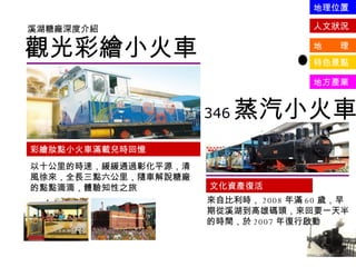 觀光彩繪小火車 溪湖糖廠深度介紹 彩繪妝點小火車滿載兒時回憶 以十公里的時速，緩緩通過彰化平源，清風徐來，全長三點六公里，隨車解說糖廠的點點滴滴，體驗知性之旅 346 蒸汽小火車 文化資產復活 來自比利時， 2008 年滿 60 歲，早期從溪湖到高雄碼頭，來回要一天半的時間，於 2007 年復行啟動 人文狀況 地  理 特色景點 地方產業 地理位置 