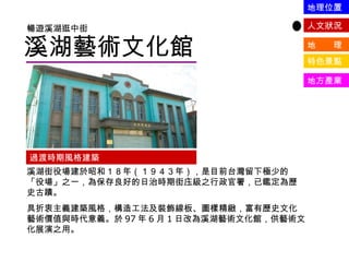 溪湖藝術文化館 暢遊溪湖逛中街 過渡時期風格建築 溪湖街役場建於昭和１８年（１９４３年），是目前台灣留下極少的「役場」之一，為保存良好的日治時期街庒級之行政官署，已鑑定為歷史古蹟。 具折衷主義建築風格，構造工法及裝飾線板、圖樣精緻，富有歷史文化藝術價值與時代意義。於 97 年 6 月 1 日改為溪湖藝術文化館，供藝術文化展演之用。 人文狀況 地  理 特色景點 地方產業 地理位置 