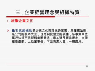 三 . 企業經營理念與組織特質 1. 維繫企業文化 龜毛家族條款 是企業文化與理念的落實，集團憲法則是公司的根本大法，也是制度建立的依據，各事業單位單行法規不得牴觸集團憲法，員工違反憲法規定，立即接受處罰。上從董事長、下至清潔人員，一體適用。 