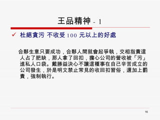 王品精神 - 1 杜絕貪污 不收受 100 元以上的好處  合夥生意只要成功，合夥人間就會起爭執，交相指責這人占了肥缺，那人拿了回扣，擔心公司的營收被「污」進私人口袋。戴勝益決心不讓這種事在自己辛苦成立的公司發生，於是明文禁止常見的收回扣習俗，還加上罰責，強制執行。  