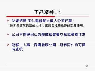 王品精神 - 2 防避裙帶 同仁親戚禁止進入公司任職  「除非是非常傑出的人才，否則勿推薦給你的部屬任用」 公司不得與同仁的親戚做買賣交易或業務往來 財務、人事、採購徹底公開，所有同仁均可隨時查核 