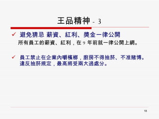 王品精神 - 3 避免猜忌 薪資、紅利、獎金一律公開  所有員工的薪資、紅利，在 9 年前就一律公開上網。 員工禁止在企業內嚼檳榔，廚房不得抽菸、不准賭博。違反抽菸規定，最高將受兩大過處分。 