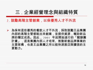 三 . 企業經營理念與組織特質 2. 鼓勵高階主管創業，以保優秀人才不外流 為保有這些優秀的餐飲人才不外流，採取鼓勵王品集團內部的高階主管都能出來創業，並提供資源，輔助新品牌的穩定成長。因此， 2001  年起開始進行的「醒獅團計畫」，這是集團內部人才培育、推動新創品牌事業的主要架構，也是王品集團之所以能快速展店與擴張的主要動力。 