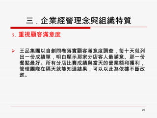 三 . 企業經營理念與組織特質 3. 重視顧客滿意度 王品集團以自創問卷落實顧客滿意度調查，每十天就列出一份成績單，明白顯示那家分店客人最滿意、那一份餐點最好。所有分店比賽成績與當天的營業額和獲利，管理團隊在隔天就能知道結果，可以以此為依據不斷改進。 