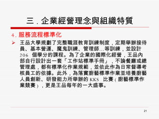 4. 服務流程標準化 王品大學規劃了完整職涯教育訓練制度，定期舉辦接待員、基本營運、魔鬼訓練、管理師…等訓練，並設計 206  個學分的課程。為了企業的國際化經營，王品內部自行設計出一套「工作站標準手冊」，不論餐廳或總管理處，都有標準化作業規範，並依此作為日常督導考核員工的依據。此外，為落實廚藝標準作業並培養廚藝人員創新、研發能力所舉辦的 KKS  比賽 ( 廚藝標準作業競賽 ) ，更是王品每年的一大盛事。 三 . 企業經營理念與組織特質 