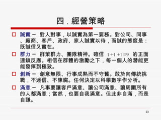 四 . 經營策略 誠實  ─ 對人對事，以誠實為第一要務。對公司、同事、廠商、客戶、政府、家人誠實以待，而誠的態度是：既誠信又實在。  群力  ─ 群策群力、團隊精神。確信  1+1+1=9  的正面連鎖反應。相信在群體的激勵之下，每一個人的潛能更能發揮到極致。  創新  ─ 創意無限、行事成熟而不守舊。敢於向傳統挑戰，不迷信、不陳腐。任何決定以科學數字作分析。 滿意  ─ 凡事要讓客戶滿意、讓公司滿意、讓周圍所有的人都滿意；當然，也要自我滿意。但此非自滿，而是自謙。 