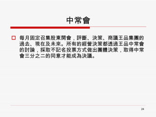 中常會 每月固定召集股東開會，評斷、決策、商議王品集團的過去、現在及未來。所有的經營決策都透過王品中常會的討論，採取不記名投票方式做出團體決策，取得中常會三分之二的同意才能成為決議。 