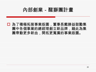 內部創業－醒獅團計畫 為了積極拓展事業版圖，董事長戴勝益鼓勵集團中各個事業的總經理創立新品牌，藉此為集團帶動更多新血，開拓更寬廣的事業版圖。 