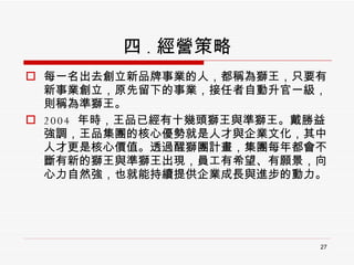 四 . 經營策略 每一名出去創立新品牌事業的人，都稱為獅王，只要有新事業創立，原先留下的事業，接任者自動升官一級，則稱為準獅王。 2004  年時，王品已經有十幾頭獅王與準獅王。戴勝益強調，王品集團的核心優勢就是人才與企業文化，其中人才更是核心價值。透過醒獅團計畫，集團每年都會不斷有新的獅王與準獅王出現，員工有希望、有願景，向心力自然強，也就能持續提供企業成長與進步的動力。 