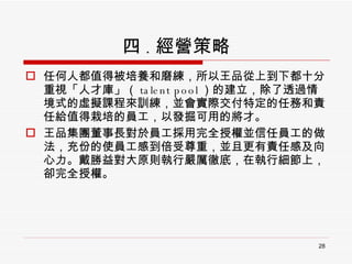 四 . 經營策略 任何人都值得被培養和磨練，所以王品從上到下都十分重視「人才庫」（ talent pool ）的建立，除了透過情境式的虛擬課程來訓練，並會實際交付特定的任務和責任給值得栽培的員工，以發掘可用的將才。 王品集團董事長對於員工採用完全授權並信任員工的做法，充份的使員工感到倍受尊重，並且更有責任感及向心力。戴勝益對大原則執行嚴厲徹底，在執行細節上，卻完全授權。 