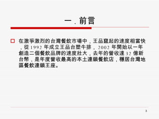 一 . 前言 在激爭激烈的台灣餐飲市場中，王品竄起的速度相當快，從 1992 年成立王品台塑牛排， 2002 年開始以一年創造二個餐飲品牌的速度壯大，去年的營收達 32 億新台幣， 是年度營收最高的本土連鎖餐飲店，穩居台灣地區餐飲連鎖王座。 