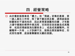 四 . 經營策略 由於餐飲服務業是「體力」和「情緒」密集的產業，第一線人員在工作時，除了要不斷巡視走動，還得直接面對顧客的不滿和抱怨，因此更需要激勵和回饋，才有動力遵守複雜的標準作業流程，否則很容易就會造成高職率，或是把情緒發洩在顧客身上，或造成高離職率。而離職率一升高，人才訓練不及，服務品質就會降低，形成惡性循環，直接衝擊顧客光顧的意願。 