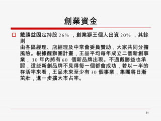 創業資金 戴勝益固定持股 26% ，創業獅王個人出資 20% ，其餘則 由各區經理、店經理及中常會委員贊助，大家共同分擔風險。根據醒獅團計畫，王品平均每年成立二個新創事業， 30 年內將有 60  個新品牌出現。不過戴勝益也承認，這些新創品牌不見得每一個都會成功，若以一半的存活率來看，王品未來至少有 30 個事業，集團將日漸茁壯，進一步擴大市占率。 