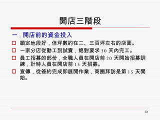 開店三階段 一 . 開店前的資金投入 鎖定地段好，但坪數約在二、三百坪左右的店面。 一家分店從動工到試賣，絕對要求 30 天內完工。 員工招募的部份，全職人員在開店前 20 天開始招募訓練，計時人員在開店前 15 天招募。 宣傳，從簽約完成即展開作業，商圈拜訪是第 15 天開始。 