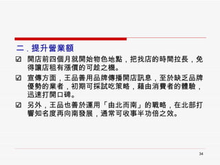 二 . 提升營業額 開店前四個月就開始物色地點，把找店的時間拉長，免得讓店租有漲價的可趁之機。 宣傳方面，王品善用品牌傳播開店訊息，至於缺乏品牌優勢的業者，初期可採試吃策略，藉由消費者的體驗，迅速打開口碑。 另外，王品也善於運用「由北而南」的戰略，在北部打響知名度再向南發展，通常可收事半功倍之效。 