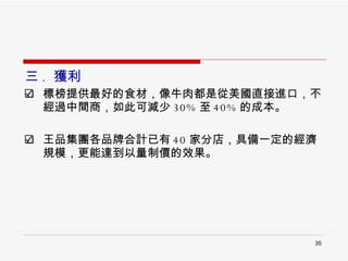 三 .  獲利 標榜提供最好的食材，像牛肉都是從美國直接進口，不經過中間商，如此可減少 30% 至 40% 的成本。 王品集團各品牌合計已有 40 家分店，具備一定的經濟規模，更能達到以量制價的效果。 