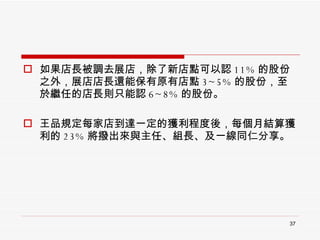 如果店長被調去展店，除了新店點可以認 11% 的股份之外，展店店長還能保有原有店點 3~5% 的股份，至於繼任的店長則只能認 6~8% 的股份。 王品規定每家店到達一定的獲利程度後，每個月結算獲利的 23% 將撥出來與主任、組長、及一線同仁分享。 
