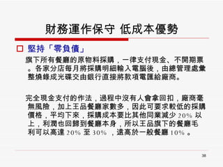 財務運作保守 低成本優勢 堅持「零負債」 旗下所有餐廳的原物料採購，一律支付現金、不開期票。各家分店每月將採購明細輸入電腦後，由總管理處彙整燒錄成光碟交由銀行直接將款項電匯給廠商。 完全現金支付的作法，過程中沒有人會拿回扣，廠商毫無風險，加上王品餐廳家數多，因此可要求較低的採購價格，平均下來，採購成本要比其他同業減少 20% 以上，利潤也回歸到餐廳本身，所以王品旗下的餐廳毛 利可以高達 20% 至 30% ，遠高於一般餐廳 10% 。  