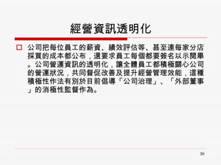 經營資訊透明化 公司把每位員工的薪資、績效評估等、甚至連每家分店採買的成本都公布，還要求員工每個都要簽名以示閱畢。公司營運資訊的透明化，讓全體員工都積極關心公司的營運狀況，共同督促改善及提升經營管理效能，這種積極性作法有別於目前倡導「公司治理」、「外部董事」的消極性監督作為。 