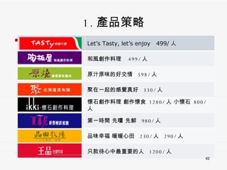 1. 產品策略 Let’s Tasty, let’s enjoy  499/ 人 和風創作料理  499/ 人 原汁原味的好交情  598/ 人 聚在一起的感覺真好  330/ 人 懷石創作料理 創作懷食  1280/ 人 小懷石  800/ 人  第一時間 先嚐 先鮮  980/ 人 品味幸福 暖暖心田  230/ 人  290/ 人 只款待心中最重要的人  1200/ 人 