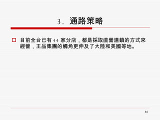 3.  通路策略 目前全台已有 44 家分店，都是採取直營連鎖的方式來經營，王品集團的觸角更伸及了大陸和美國等地。 