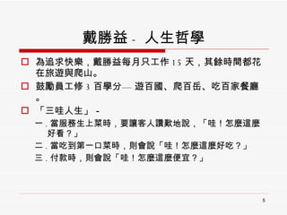 戴勝益 - 人生哲學 為追求快樂，戴勝益每月只工作 15 天，其餘時間都花在旅遊與爬山。 鼓勵員工修 3 百學分—   遊百國、爬百岳、吃百家餐廳。 「三哇人生」－ 一 . 當服務生上菜時，要讓客人讚歎地說，「哇！怎麼這麼  好看？」 二 . 當吃到第一口菜時，則會說「哇！怎麼這麼好吃？」 三 . 付款時，則會說「哇！怎麼這麼便宜？」 