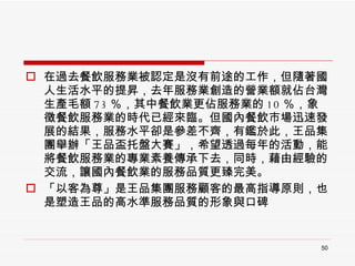 在過去餐飲服務業被認定是沒有前途的工作，但隨著國人生活水平的提昇，去年服務業創造的營業額就佔台灣生產毛額 73 ％，其中餐飲業更佔服務業的 10 ％，象徵餐飲服務業的時代已經來臨。但國內餐飲市場迅速發展的結果，服務水平卻是參差不齊，有鑑於此，王品集團舉辦「王品盃托盤大賽」，希望透過每年的活動，能將餐飲服務業的專業素養傳承下去，同時，藉由經驗的交流，讓國內餐飲業的服務品質更臻完美。  「以客為尊」是王品集團服務顧客的最高指導原則，也是塑造王品的高水準服務品質的形象與口碑 
