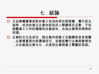 七 . 結論 王品集團董事長對於員工充份的信任與授權，實行民主協商，成功的建立企業內部良好人際關係及互動，不但激勵員工工作的積極性及創造性，也為企業帶來無限的利潤。 企業的文化及成功，與企業內部員工互動關係息息相關，企業應重視內部溝通技巧，並徹底實行企業經營理念，以及創造企業文化，以達到企業與員工雙贏的局面。 